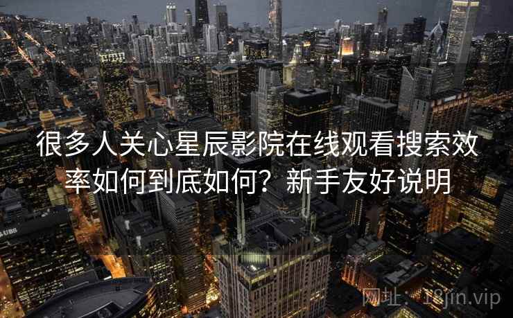 很多人关心星辰影院在线观看搜索效率如何到底如何？新手友好说明