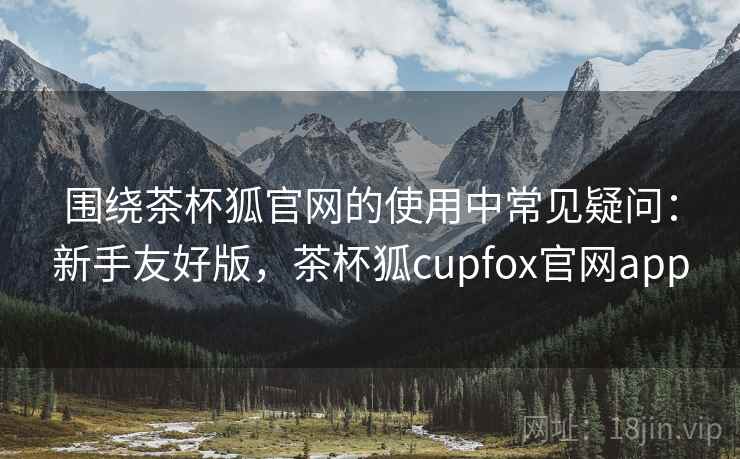 围绕茶杯狐官网的使用中常见疑问：新手友好版，茶杯狐cupfox官网app