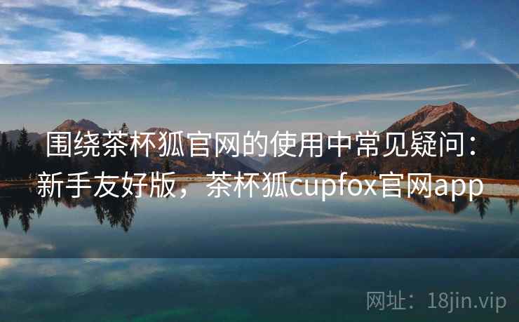 围绕茶杯狐官网的使用中常见疑问：新手友好版，茶杯狐cupfox官网app