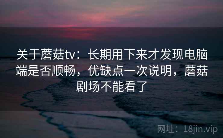 关于蘑菇tv：长期用下来才发现电脑端是否顺畅，优缺点一次说明，蘑菇剧场不能看了