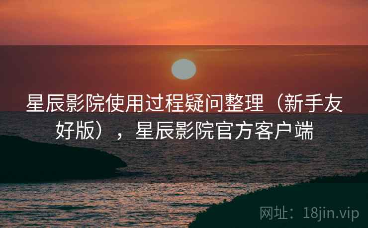 星辰影院使用过程疑问整理（新手友好版），星辰影院官方客户端