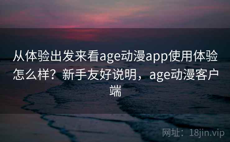 从体验出发来看age动漫app使用体验怎么样？新手友好说明，age动漫客户端