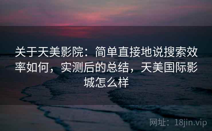 关于天美影院：简单直接地说搜索效率如何，实测后的总结，天美国际影城怎么样
