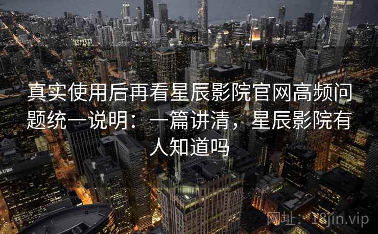 真实使用后再看星辰影院官网高频问题统一说明：一篇讲清，星辰影院有人知道吗
