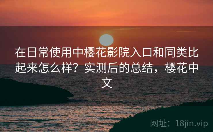 在日常使用中樱花影院入口和同类比起来怎么样？实测后的总结，樱花中文