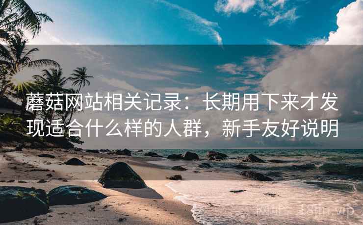 蘑菇网站相关记录：长期用下来才发现适合什么样的人群，新手友好说明