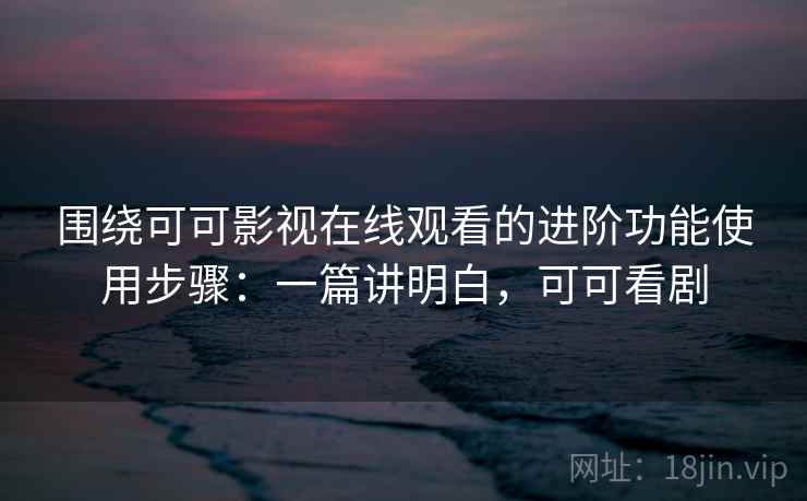 围绕可可影视在线观看的进阶功能使用步骤：一篇讲明白，可可看剧