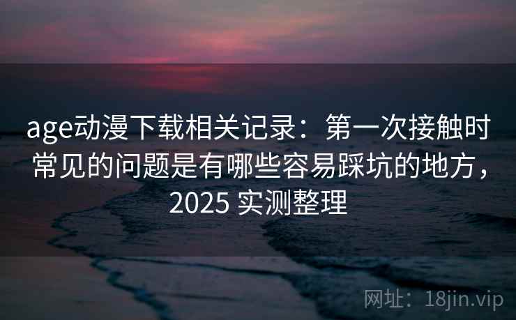 age动漫下载相关记录：第一次接触时常见的问题是有哪些容易踩坑的地方，2025 实测整理