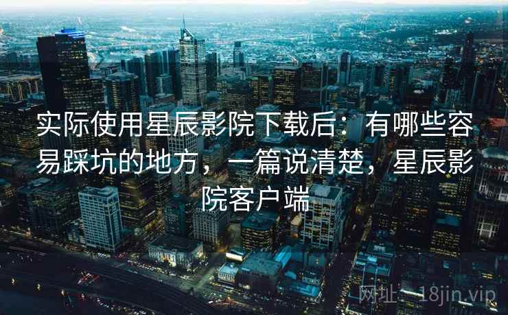 实际使用星辰影院下载后：有哪些容易踩坑的地方，一篇说清楚，星辰影院客户端