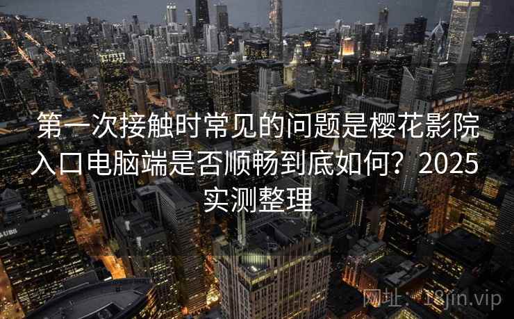 第一次接触时常见的问题是樱花影院入口电脑端是否顺畅到底如何?2025 实测整理 第一次接触时常见的问题是樱花影院入口电脑端是否顺畅到底如何?2025 实测整理