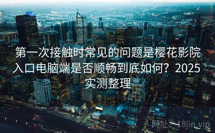 第一次接触时常见的问题是樱花影院入口电脑端是否顺畅到底如何?2025 实测整理 第一次接触时常见的问题是樱花影院入口电脑端是否顺畅到底如何?2025 实测整理