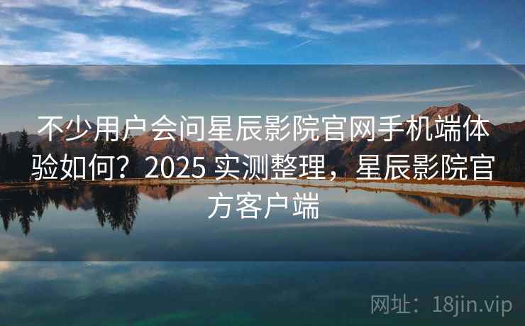 不少用户会问星辰影院官网手机端体验如何？2025 实测整理，星辰影院官方客户端
