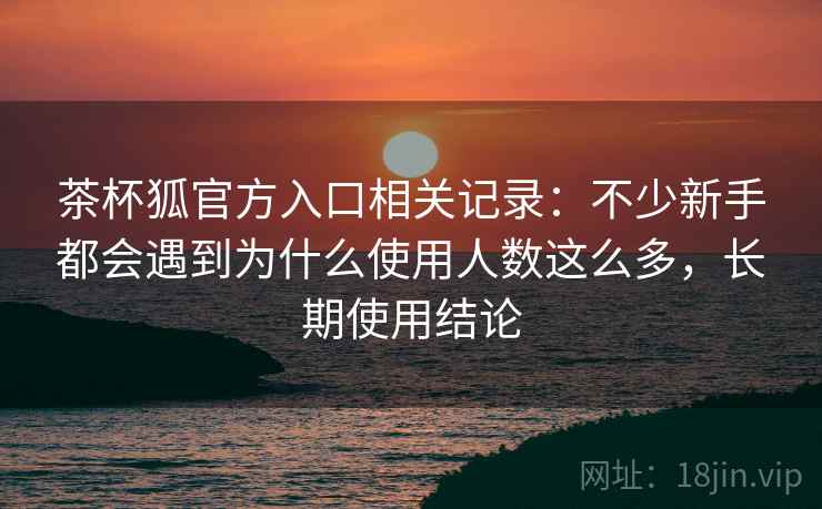 茶杯狐官方入口相关记录：不少新手都会遇到为什么使用人数这么多，长期使用结论