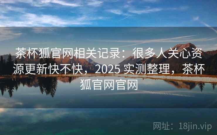 茶杯狐官网相关记录:很多人关心资源更新快不快,2025 实测整理,茶杯狐官网官网 茶杯狐官网相关记录:很多人关心资源更新快不快,2025 实测整理,茶杯狐官网官网
