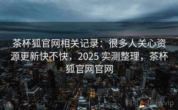 茶杯狐官网相关记录：很多人关心资源更新快不快，2025 实测整理，茶杯狐官网官网
