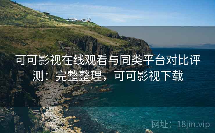 可可影视在线观看与同类平台对比评测：完整整理，可可影视下载