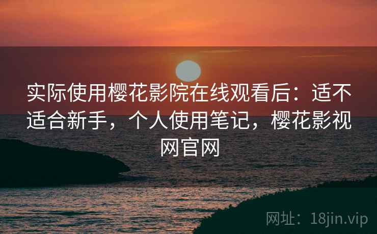 实际使用樱花影院在线观看后：适不适合新手，个人使用笔记，樱花影视网官网