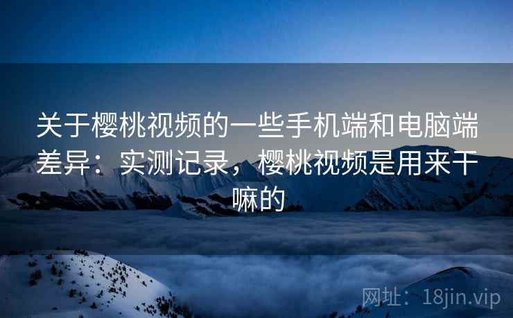 关于樱桃视频的一些手机端和电脑端差异：实测记录，樱桃视频是用来干嘛的