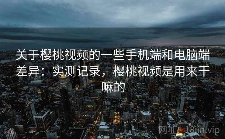关于樱桃视频的一些手机端和电脑端差异:实测记录,樱桃视频是用来干嘛的 关于樱桃视频的一些手机端和电脑端差异:实测记录,樱桃视频是用来干嘛的