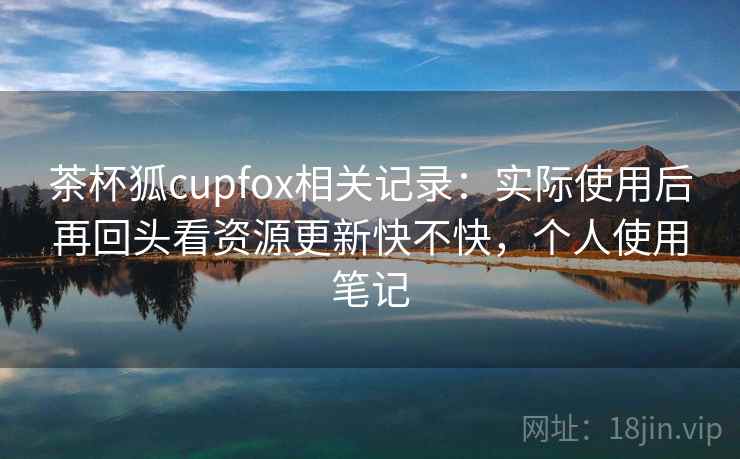 茶杯狐cupfox相关记录：实际使用后再回头看资源更新快不快，个人使用笔记