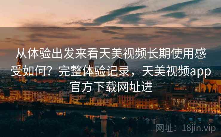 从体验出发来看天美视频长期使用感受如何？完整体验记录，天美视频app官方下载网址进