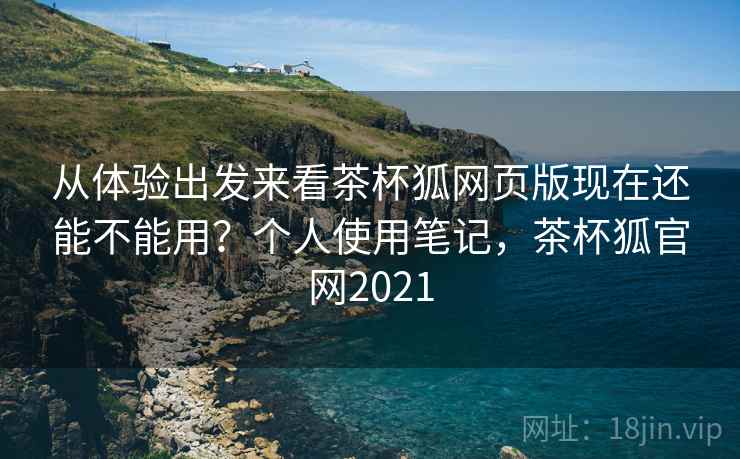 从体验出发来看茶杯狐网页版现在还能不能用？个人使用笔记，茶杯狐官网2021