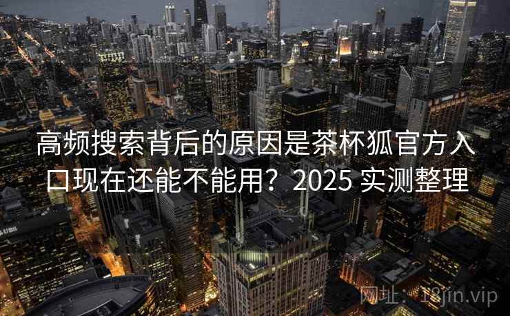高频搜索背后的原因是茶杯狐官方入口现在还能不能用？2025 实测整理