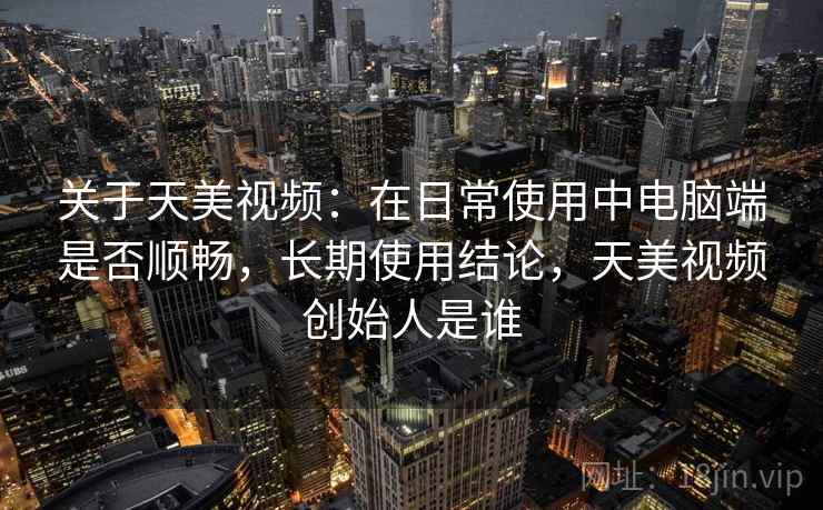 关于天美视频：在日常使用中电脑端是否顺畅，长期使用结论，天美视频创始人是谁