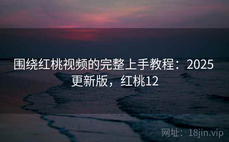 围绕红桃视频的完整上手教程：2025 更新版，红桃12