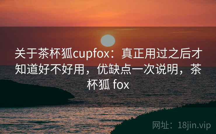 关于茶杯狐cupfox：真正用过之后才知道好不好用，优缺点一次说明，茶杯狐 fox