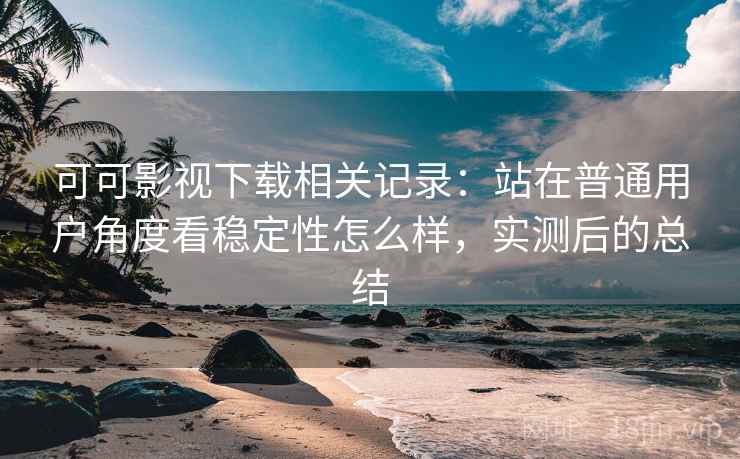 可可影视下载相关记录：站在普通用户角度看稳定性怎么样，实测后的总结
