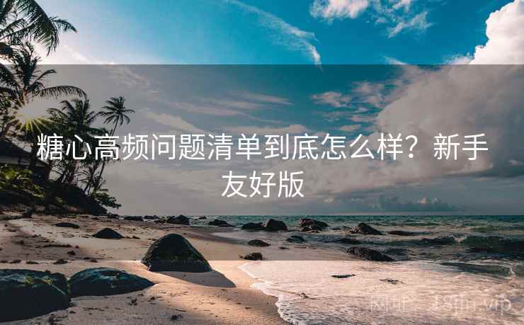 糖心高频问题清单到底怎么样？新手友好版