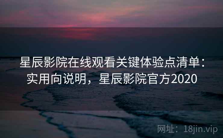 星辰影院在线观看关键体验点清单：实用向说明，星辰影院官方2020