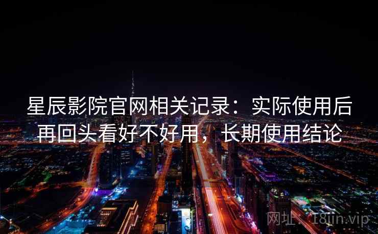 星辰影院官网相关记录：实际使用后再回头看好不好用，长期使用结论