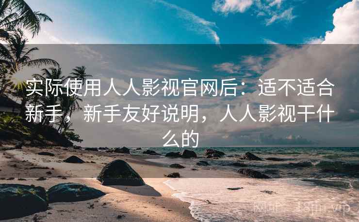 实际使用人人影视官网后：适不适合新手，新手友好说明，人人影视干什么的