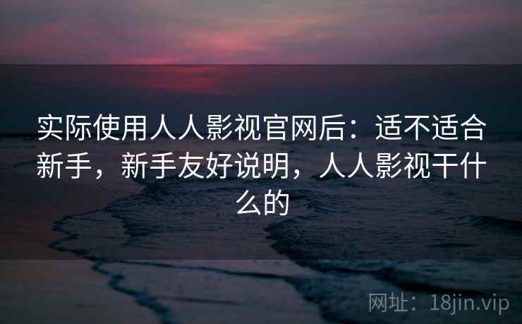实际使用人人影视官网后：适不适合新手，新手友好说明，人人影视干什么的