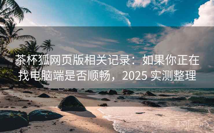 茶杯狐网页版相关记录：如果你正在找电脑端是否顺畅，2025 实测整理