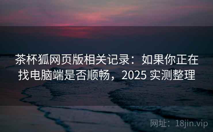 茶杯狐网页版相关记录：如果你正在找电脑端是否顺畅，2025 实测整理
