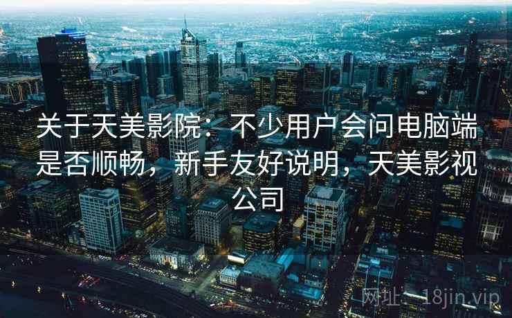 关于天美影院：不少用户会问电脑端是否顺畅，新手友好说明，天美影视公司