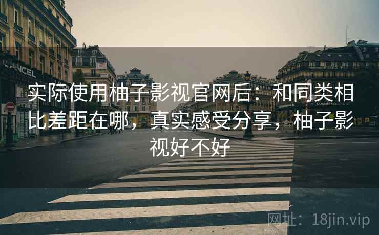 实际使用柚子影视官网后：和同类相比差距在哪，真实感受分享，柚子影视好不好