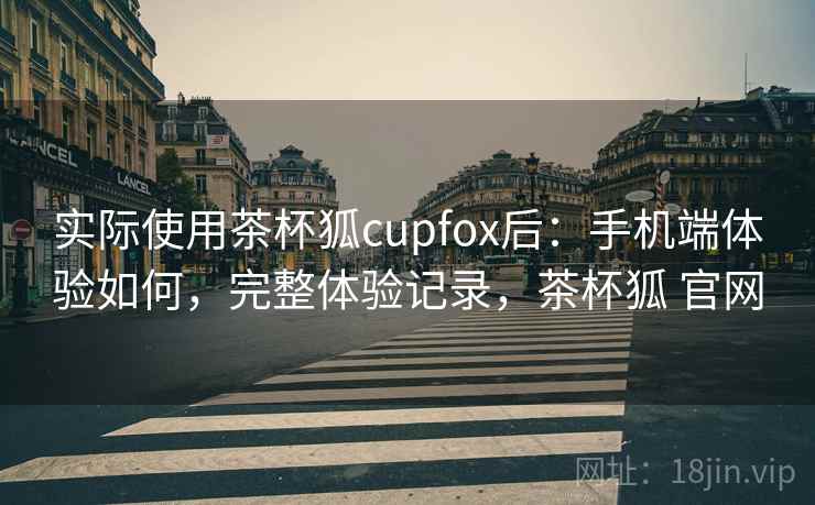实际使用茶杯狐cupfox后：手机端体验如何，完整体验记录，茶杯狐 官网