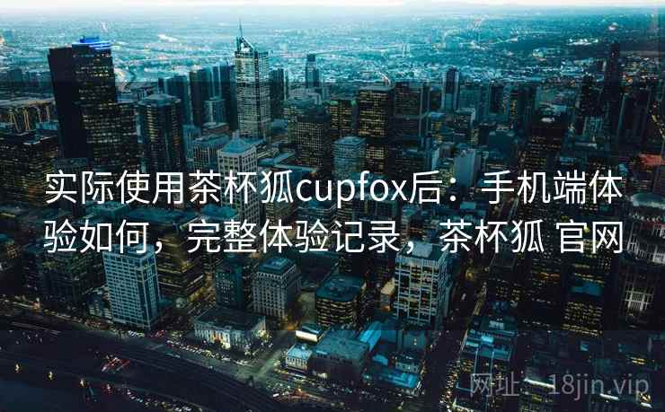 实际使用茶杯狐cupfox后：手机端体验如何，完整体验记录，茶杯狐 官网