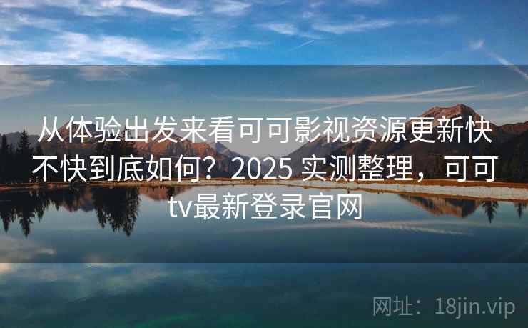 从体验出发来看可可影视资源更新快不快到底如何？2025 实测整理，可可tv最新登录官网