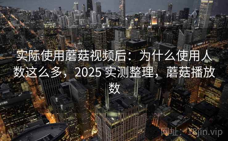 实际使用蘑菇视频后：为什么使用人数这么多，2025 实测整理，蘑菇播放数