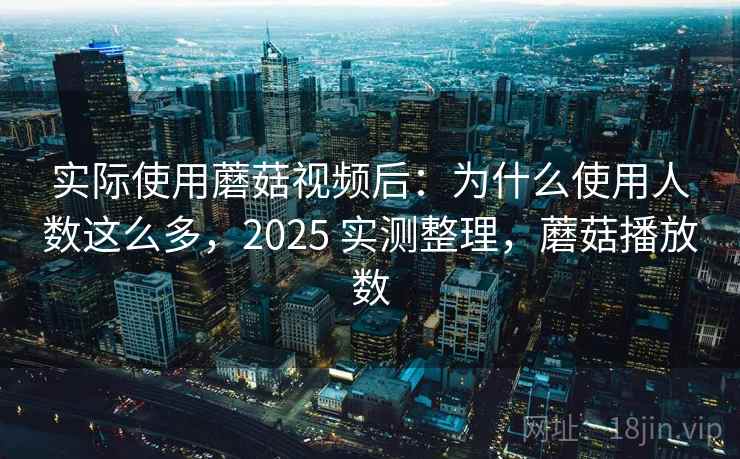 实际使用蘑菇视频后：为什么使用人数这么多，2025 实测整理，蘑菇播放数