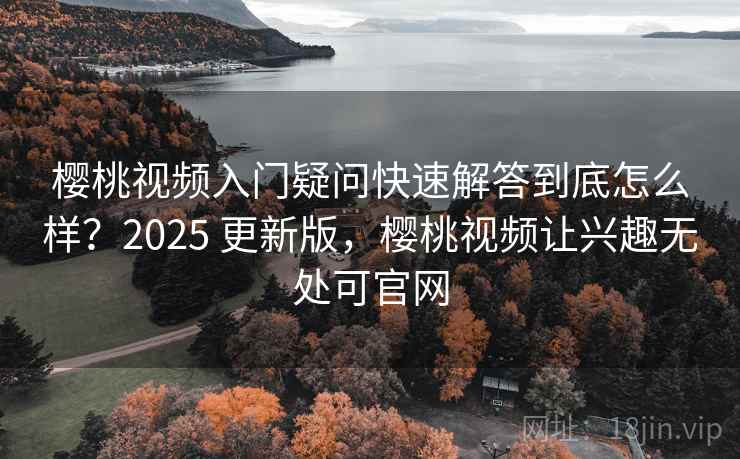 樱桃视频入门疑问快速解答到底怎么样？2025 更新版，樱桃视频让兴趣无处可官网