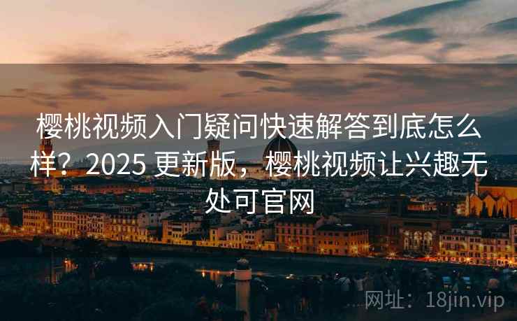 樱桃视频入门疑问快速解答到底怎么样？2025 更新版，樱桃视频让兴趣无处可官网