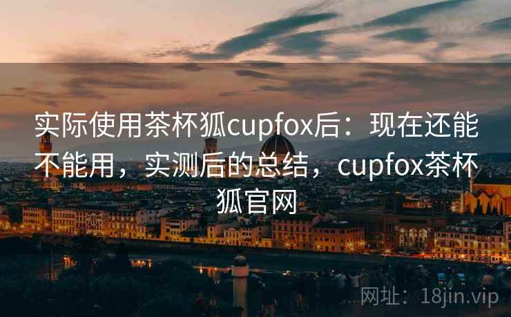 实际使用茶杯狐cupfox后：现在还能不能用，实测后的总结，cupfox茶杯狐官网