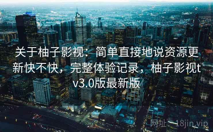关于柚子影视：简单直接地说资源更新快不快，完整体验记录，柚子影视tv3.0版最新版