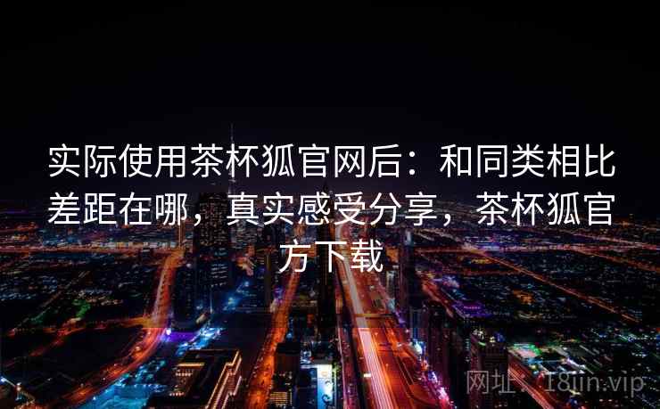 实际使用茶杯狐官网后：和同类相比差距在哪，真实感受分享，茶杯狐官方下载